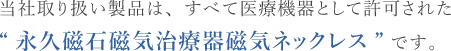 当社取り扱い製品は、すべて医療機器として許可された“永久磁石磁気治療器　磁気ネックレス”です。